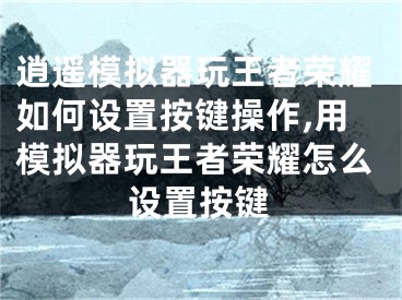 逍遥模拟器玩王者荣耀如何设置按键操作,用模拟器玩王者荣耀怎么设置按键