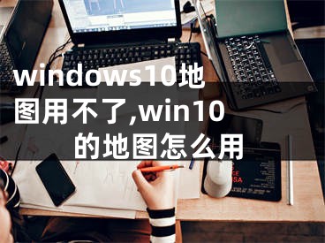 windows10地图用不了,win10的地图怎么用