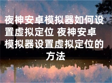 夜神安卓模拟器如何设置虚拟定位 夜神安卓模拟器设置虚拟定位的方法