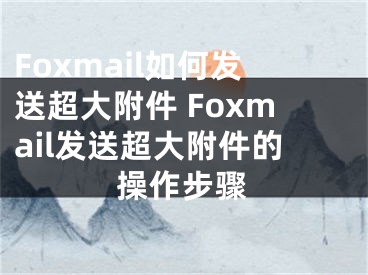 Foxmail如何发送超大附件 Foxmail发送超大附件的操作步骤