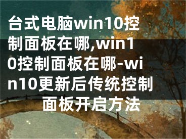 台式电脑win10控制面板在哪,win10控制面板在哪-win10更新后传统控制面板开启方法