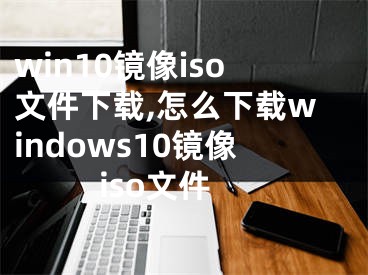 win10镜像iso文件下载,怎么下载windows10镜像iso文件