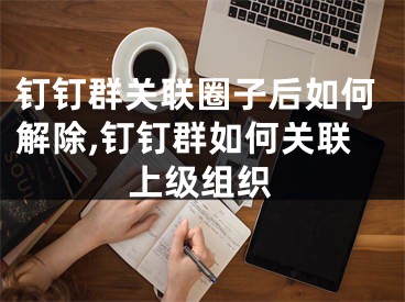 钉钉群关联圈子后如何解除,钉钉群如何关联上级组织