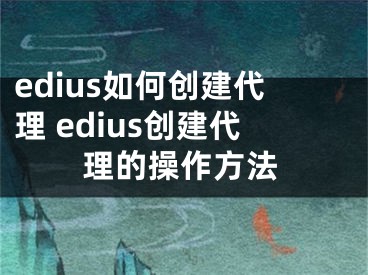 edius如何创建代理 edius创建代理的操作方法