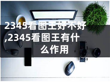 2345看图王好不好,2345看图王有什么作用