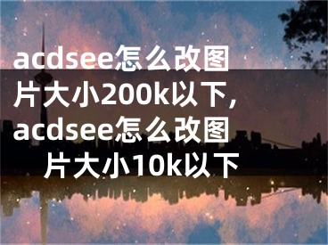 acdsee怎么改图片大小200k以下,acdsee怎么改图片大小10k以下