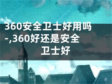 360安全卫士好用吗-,360好还是安全卫士好