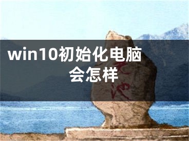 win10初始化电脑会怎样