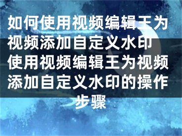 如何使用视频编辑王为视频添加自定义水印 使用视频编辑王为视频添加自定义水印的操作步骤