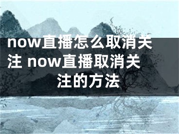 now直播怎么取消关注 now直播取消关注的方法