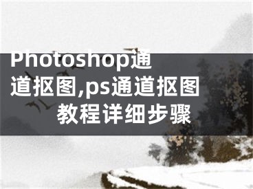 Photoshop通道抠图,ps通道抠图教程详细步骤