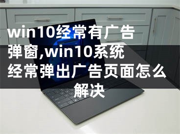 win10经常有广告弹窗,win10系统经常弹出广告页面怎么解决