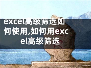 excel高级筛选如何使用,如何用excel高级筛选