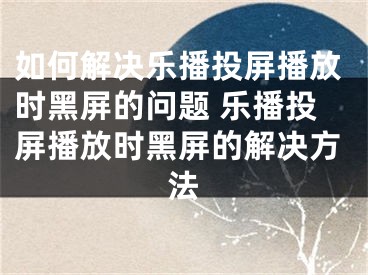 如何解决乐播投屏播放时黑屏的问题 乐播投屏播放时黑屏的解决方法