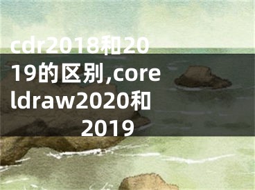 cdr2018和2019的区别,coreldraw2020和2019