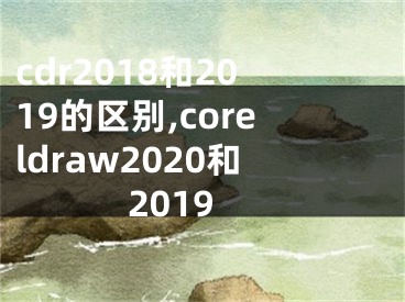 cdr2018和2019的区别,coreldraw2020和2019