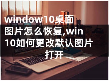 window10桌面图片怎么恢复,win10如何更改默认图片打开