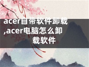 acer自带软件卸载,acer电脑怎么卸载软件