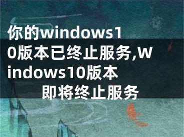 你的windows10版本已终止服务,Windows10版本即将终止服务