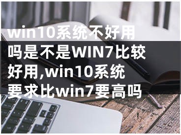 win10系统不好用吗是不是WIN7比较好用,win10系统要求比win7要高吗