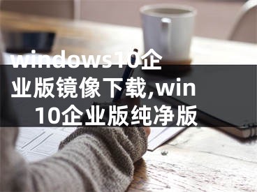 windows10企业版镜像下载,win10企业版纯净版
