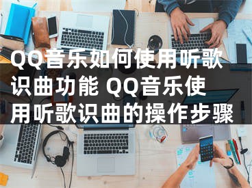 QQ音乐如何使用听歌识曲功能 QQ音乐使用听歌识曲的操作步骤