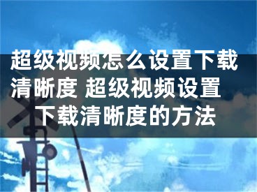 超级视频怎么设置下载清晰度 超级视频设置下载清晰度的方法