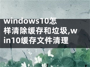 windows10怎样清除缓存和垃圾,win10缓存文件清理