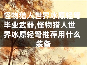 怪物猎人世界冰原轻弩毕业武器,怪物猎人世界冰原轻弩推荐用什么装备