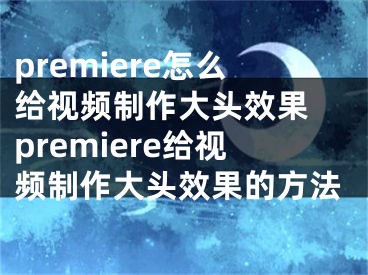 premiere怎么给视频制作大头效果 premiere给视频制作大头效果的方法