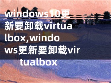windows10更新要卸载virtualbox,windows更新要卸载virtualbox
