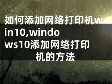 如何添加网络打印机win10,windows10添加网络打印机的方法