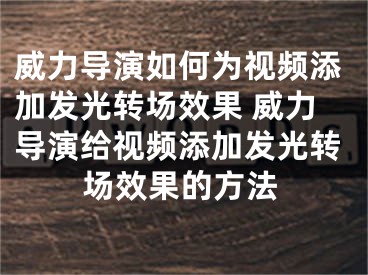 威力导演如何为视频添加发光转场效果 威力导演给视频添加发光转场效果的方法