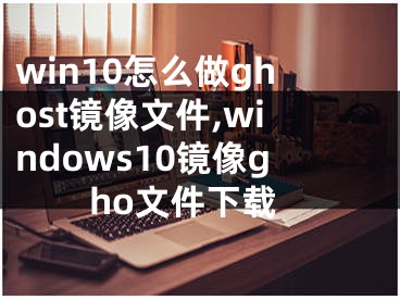 win10怎么做ghost镜像文件,windows10镜像gho文件下载