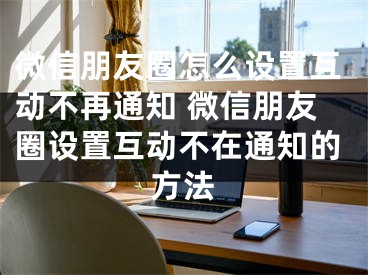 微信朋友圈怎么设置互动不再通知 微信朋友圈设置互动不在通知的方法