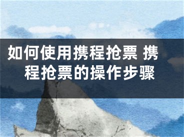 如何使用携程抢票 携程抢票的操作步骤