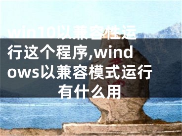 win10以兼容性运行这个程序,windows以兼容模式运行有什么用