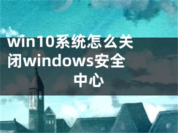 win10系统怎么关闭windows安全中心