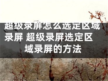 超级录屏怎么选定区域录屏 超级录屏选定区域录屏的方法