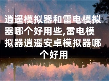 逍遥模拟器和雷电模拟器哪个好用些,雷电模拟器逍遥安卓模拟器哪个好用