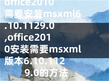 office2010需要安装msxml6.10.1129.0,office2010安装需要msxml版本6.10.1129.0的方法