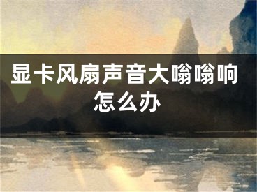 显卡风扇声音大嗡嗡响怎么办