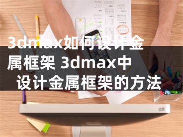 3dmax如何设计金属框架 3dmax中设计金属框架的方法