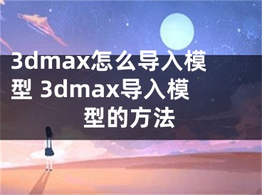 3dmax怎么导入模型 3dmax导入模型的方法