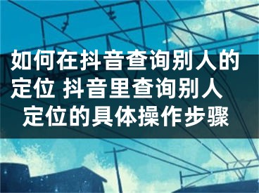 如何在抖音查询别人的定位 抖音里查询别人定位的具体操作步骤