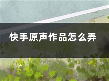 快手原声作品怎么弄