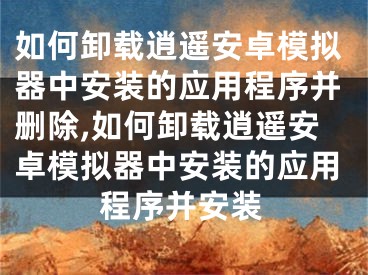 如何卸载逍遥安卓模拟器中安装的应用程序并删除,如何卸载逍遥安卓模拟器中安装的应用程序并安装