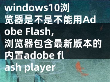 windows10浏览器是不是不能用Adobe Flash,浏览器包含最新版本的内置adobe flash player