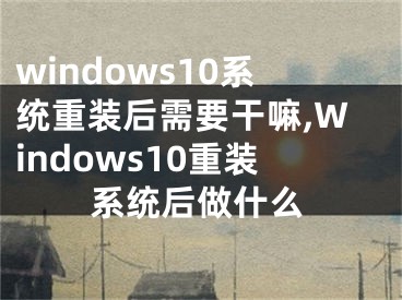 windows10系统重装后需要干嘛,Windows10重装系统后做什么