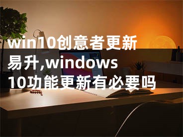 win10创意者更新易升,windows10功能更新有必要吗